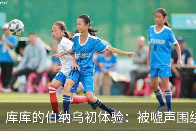 库库的伯纳乌初体验：被嘘声围绕的震撼时刻